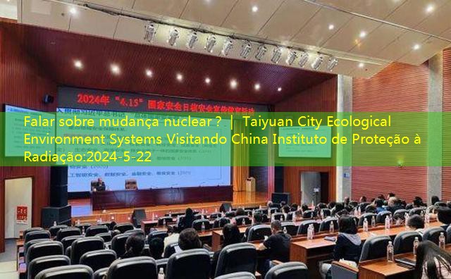 Falar sobre mudança nuclear？｜ Taiyuan City Ecological Environment Systems Visitando China Instituto de Proteção à Radiação